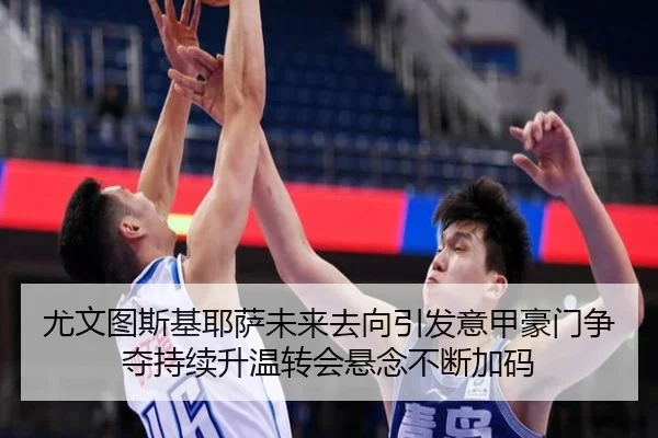 尤文图斯基耶萨未来去向引发意甲豪门争夺持续升温转会悬念不断加码