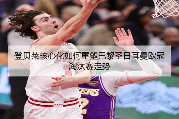 登贝莱核心化如何重塑巴黎圣日耳曼欧冠淘汰赛走势