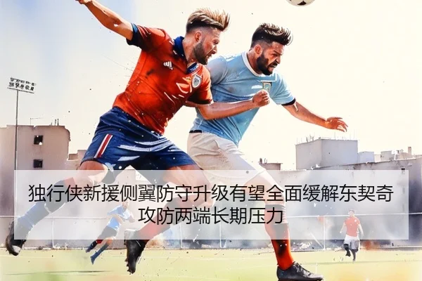 独行侠新援侧翼防守升级有望全面缓解东契奇攻防两端长期压力