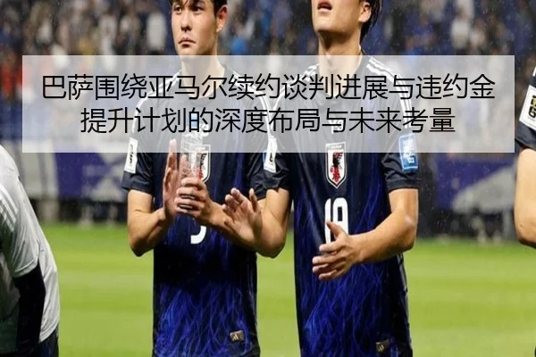 巴萨围绕亚马尔续约谈判进展与违约金提升计划的深度布局与未来考量
