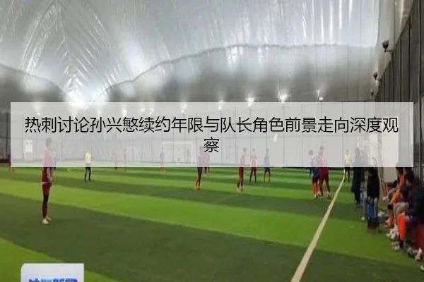 热刺讨论孙兴慜续约年限与队长角色前景走向深度观察