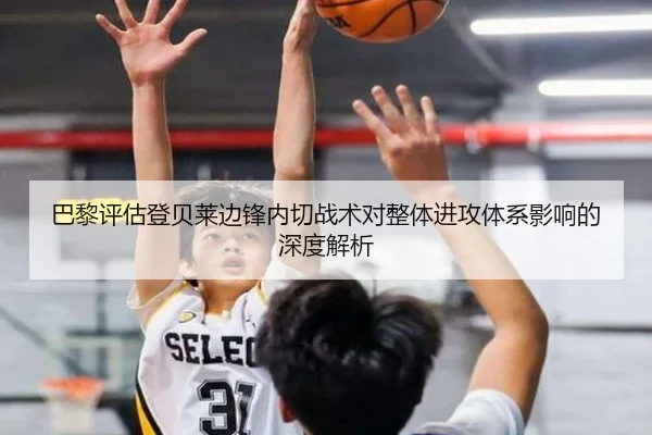 巴黎评估登贝莱边锋内切战术对整体进攻体系影响的深度解析