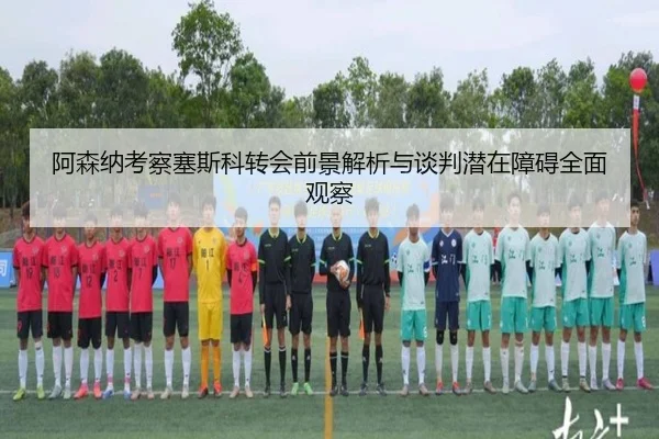 阿森纳考察塞斯科转会前景解析与谈判潜在障碍全面观察