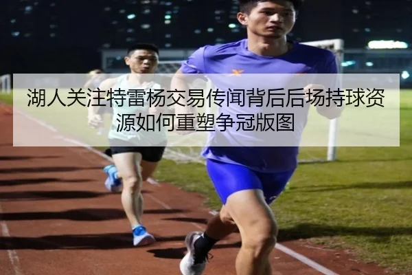 湖人关注特雷杨交易传闻背后后场持球资源如何重塑争冠版图